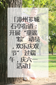 漳州芗城石亭街道：开展“童谣‘粽’动员，欢乐庆双节” 过端午，庆六一活动