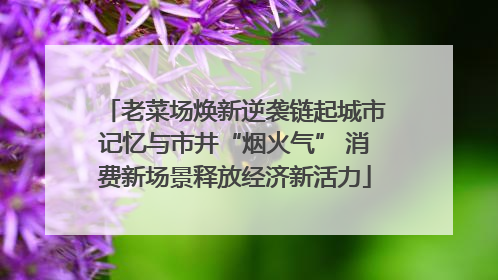 老菜场焕新逆袭链起城市记忆与市井“烟火气” 消费新场景释放经济新活力