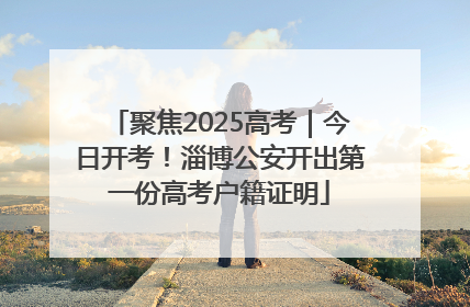 聚焦2025高考｜今日开考！淄博公安开出第一份高考户籍证明