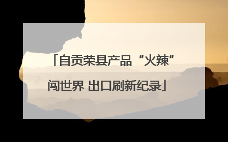自贡荣县产品“火辣”闯世界 出口刷新纪录