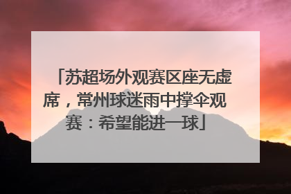 苏超场外观赛区座无虚席，常州球迷雨中撑伞观赛：希望能进一球