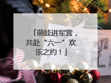 萌娃进军营，共赴“六一”欢乐之约！