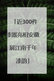 近300件漆器亮相安徽 展江南千年漆韵