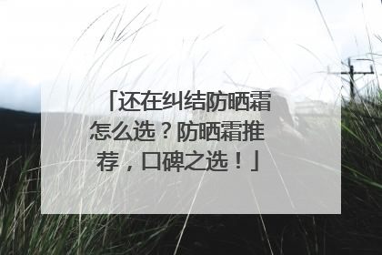 还在纠结防晒霜怎么选？防晒霜推荐，口碑之选！