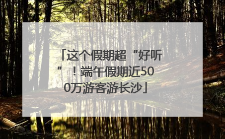 这个假期超“好听”！端午假期近500万游客游长沙