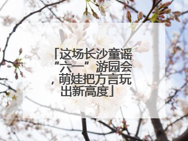 这场长沙童谣“六一”游园会，萌娃把方言玩出新高度