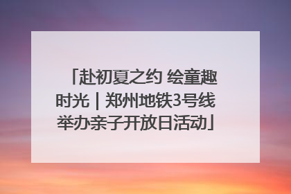 赴初夏之约 绘童趣时光｜郑州地铁3号线举办亲子开放日活动
