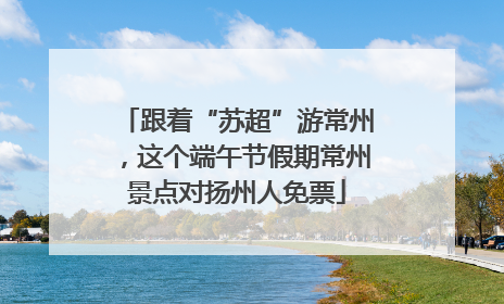 跟着“苏超”游常州，这个端午节假期常州景点对扬州人免票