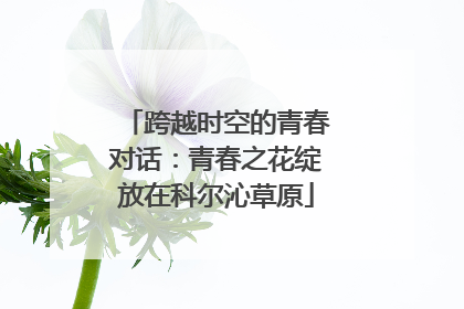 跨越时空的青春对话：青春之花绽放在科尔沁草原
