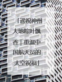 遥祝神州大地粽叶飘香｜重温中国航天员的太空祝福