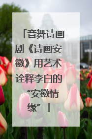 音舞诗画剧《诗画安徽》用艺术诠释李白的 “安徽情缘”