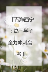 青海西宁：高三学子全力冲刺高考