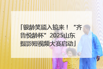 银龄笑靥入镜来！“齐鲁悦龄杯”2025山东摄影短视频大赛启动