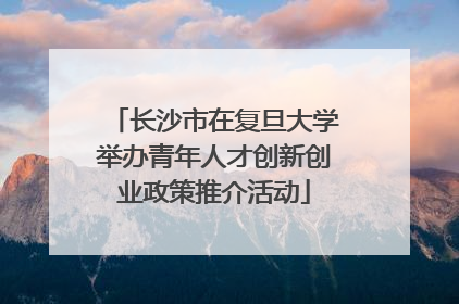 长沙市在复旦大学举办青年人才创新创业政策推介活动