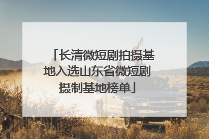 长清微短剧拍摄基地入选山东省微短剧摄制基地榜单