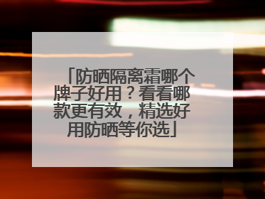 防晒隔离霜哪个牌子好用？看看哪款更有效，精选好用防晒等你选