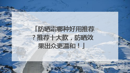 防晒霜哪种好用推荐？推荐十大款，防晒效果出众更温和！