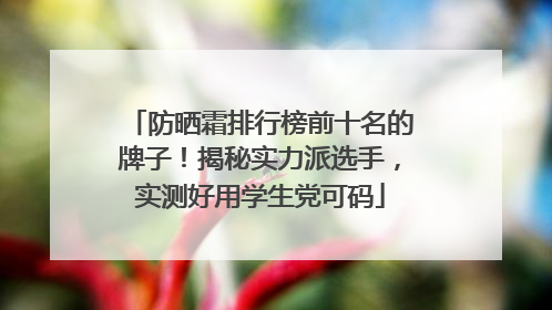 防晒霜排行榜前十名的牌子！揭秘实力派选手，实测好用学生党可码