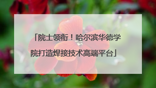 院士领衔！哈尔滨华德学院打造焊接技术高端平台