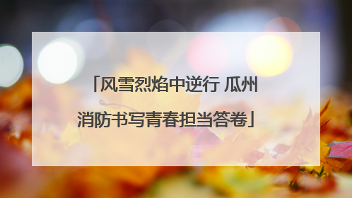 风雪烈焰中逆行 瓜州消防书写青春担当答卷