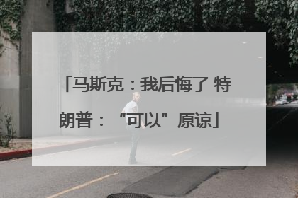 马斯克：我后悔了 特朗普：“可以”原谅