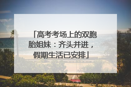 高考考场上的双胞胎姐妹：齐头并进，假期生活已安排