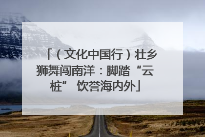 （文化中国行）壮乡狮舞闯南洋：脚踏“云桩” 饮誉海内外