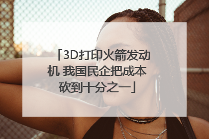 3D打印火箭发动机 我国民企把成本砍到十分之一