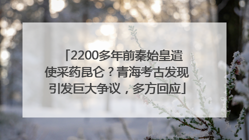 2200多年前秦始皇遣使采药昆仑？青海考古发现引发巨大争议，多方回应