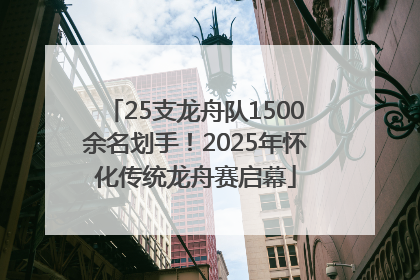 25支龙舟队1500余名划手！2025年怀化传统龙舟赛启幕