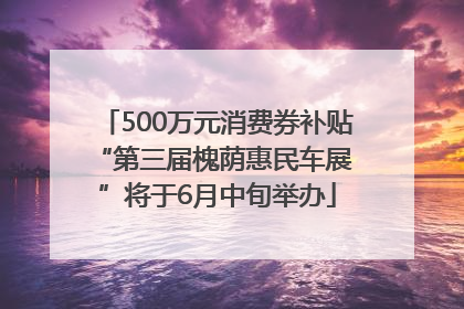 500万元消费券补贴 “第三届槐荫惠民车展”将于6月中旬举办