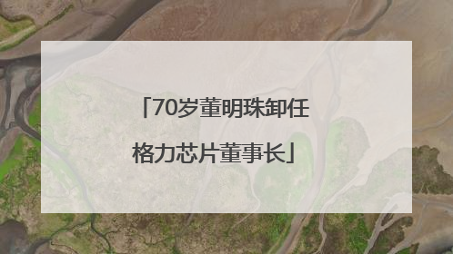 70岁董明珠卸任格力芯片董事长